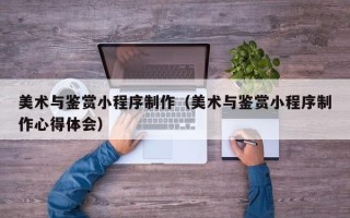 保定美术与鉴赏小程序制作（美术与鉴赏小程序制作心得体会）