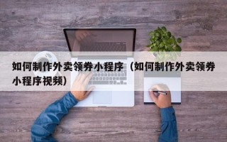 保定如何制作外卖领券小程序（如何制作外卖领券小程序视频）